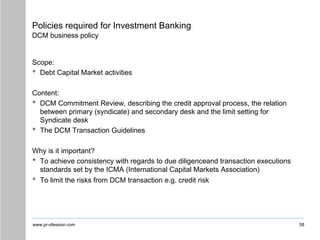 www.pr-ofession.com
Policies required for Investment Banking
DCM business policy
Scope:
• Debt Capital Market activities
Content:
• DCM Commitment Review, describing the credit approval process, the relation
between primary (syndicate) and secondary desk and the limit setting for
Syndicate desk
• The DCM Transaction Guidelines
Why is it important?
• To achieve consistency with regards to due diligenceand transaction executions
standards set by the ICMA (International Capital Markets Association)
• To limit the risks from DCM transaction e.g. credit risk
58
 