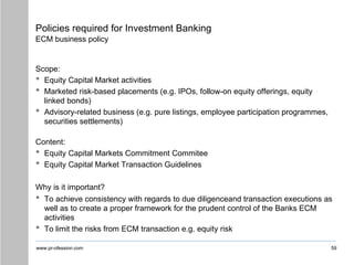 www.pr-ofession.com
Policies required for Investment Banking
ECM business policy
Scope:
• Equity Capital Market activities
• Marketed risk-based placements (e.g. IPOs, follow-on equity offerings, equity
linked bonds)
• Advisory-related business (e.g. pure listings, employee participation programmes,
securities settlements)
Content:
• Equity Capital Markets Commitment Commitee
• Equity Capital Market Transaction Guidelines
Why is it important?
• To achieve consistency with regards to due diligenceand transaction executions as
well as to create a proper framework for the prudent control of the Banks ECM
activities
• To limit the risks from ECM transaction e.g. equity risk
59
 
