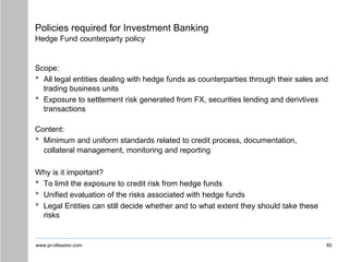www.pr-ofession.com
Policies required for Investment Banking
Hedge Fund counterparty policy
Scope:
• All legal entities dealing with hedge funds as counterparties through their sales and
trading business units
• Exposure to settlement risk generated from FX, securities lending and derivtives
transactions
Content:
• Minimum and uniform standards related to credit process, documentation,
collateral management, monitoring and reporting
Why is it important?
• To limit the exposure to credit risk from hedge funds
• Unified evaluation of the risks associated with hedge funds
• Legal Entities can still decide whether and to what extent they should take these
risks
60
 