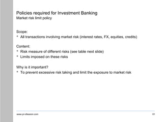 www.pr-ofession.com
Policies required for Investment Banking
Market risk limit policy
Scope:
• All transactions involving market risk (interest rates, FX, equities, credits)
Content:
• Risk measure of different risks (see table next slide)
• Limits imposed on these risks
Why is it important?
• To prevent excessive risk taking and limit the exposure to market risk
61
 