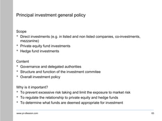 www.pr-ofession.com
Principal investment general policy
Scope
• Direct investments (e.g. in listed and non listed companies, co-investments,
mezzanine)
• Private equity fund investments
• Hedge fund investments
Content
• Governance and delegated authorities
• Structure and function of the investment commitee
• Overall investment policy
Why is it important?
• To prevent excessive risk taking and limit the exposure to market risk
• To regulate the relationship to private equity and hedge funds
• To determine what funds are deemed appropriate for investment
63
 
