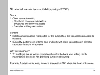 www.pr-ofession.com
Structured transactions suitability policy (STSP)
Scope
• Client transaction with:
- Structured or complex derivative
- Structured and synthetic assets
- Cash-fow shifting mechanism
Content
• Relationship managers responsible for the suitability of the transaction proposed to
the client
• Suitability guidelines in order to deal prudently with client transactions in complex
structured financial instruments
Why is it important?
• To limit legal risk as well as reputational risk for the bank from selling clients
inappropriate assets or non providing sufficient consulting
Example: A public sector entity is sold a speculative CDS whos risk it can not valuate
64
 