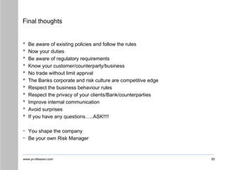 www.pr-ofession.com
Final thoughts
• Be aware of existing policies and follow the rules
• Now your duties
• Be aware of regulatory requirements
• Know your customer/counterparty/business
• No trade without limit apprval
• The Banks corporate and risk culture are competitive edge
• Respect the business behaviour rules
• Respect the privacy of your clients/Bank/counterparties
• Improve internal communication
• Avoid surprises
• If you have any questions…..ASK!!!!
- You shape the company
- Be your own Risk Manager
65
 