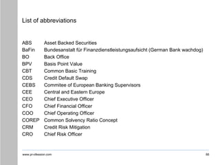 www.pr-ofession.com
List of abbreviations
ABS Asset Backed Securities
BaFin Bundesanstalt für Finanzdienstleistungsaufsicht (German Bank wachdog)
BO Back Office
BPV Basis Point Value
CBT Common Basic Training
CDS Credit Default Swap
CEBS Commitee of European Banking Supervisors
CEE Central and Eastern Europe
CEO Chief Executive Officer
CFO Chief Financial Officer
COO Chief Operating Officer
COREP Common Solvency Ratio Concept
CRM Credit Risk Mitigation
CRO Chief Risk Officer
66
 