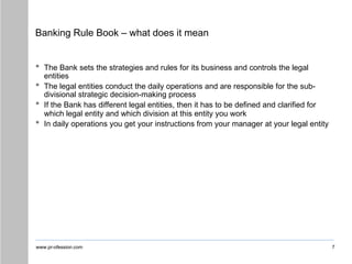 www.pr-ofession.com
Banking Rule Book – what does it mean
7
• The Bank sets the strategies and rules for its business and controls the legal
entities
• The legal entities conduct the daily operations and are responsible for the sub-
divisional strategic decision-making process
• If the Bank has different legal entities, then it has to be defined and clarified for
which legal entity and which division at this entity you work
• In daily operations you get your instructions from your manager at your legal entity
 
