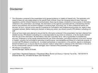www.pr-ofession.com
Disclaimer
• The information contained in this presentation is for general guidance on matters of interest only. The application and
impact of laws can vary widely based on the specific facts involved. Given the changing nature of laws, rules and
regulations, and the inherent hazards of communication, there may be delays, omissions or inaccuracies in information
contained in this presentation. Accordingly, the information on this agenda is provided with the understanding that the
authors and publishers are not herein engaged in rendering legal, accounting, tax, or other professional advice and
services. As such, it should not be used as a substitute for consultation with professional accounting, tax, legal or other
competent advisers. Before making any decision or taking any action, you should consult a PR-ofession consulting e.K.
staff
• While we have made every attempt to ensure that the information contained in this presentation has been obtained from
reliable sources, PR-ofession consulting e.K. is not responsible for any errors or omissions, or for the results obtained
from the use of this information. All information in this site is provided "as is", with no guarantee of completeness,
accuracy, timeliness or of the results obtained from the use of this information, and without warranty of any kind, express
or implied, including, but not limited to warranties of performance, merchantability and fitness for a particular purpose. In
no event will PR-ofession consulting e.K., its related partnerships or corporations, or the partners, agents or employees
thereof be liable to you or anyone else for any decision made or action taken in reliance on the information in this site or
for any consequential, special or similar damages, even if advised of the possibility of such damages.
• PR-ofession consulting e.K
General Manager: Rabieb Al Khatib
• Legal Status: Registered Salesman // Registered Office: Munich and Sana‚a // German Tax-Id.No.: 144/104/70714
Dresdner Bank Acc. 0415956100 Bank code 700 800 00
70
 