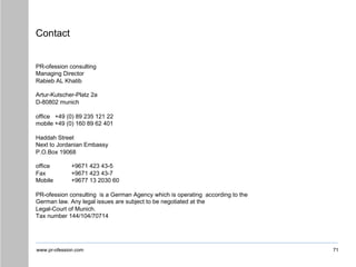 www.pr-ofession.com
Contact
71
PR-ofession consulting
Managing Director
Rabieb AL Khatib
Artur-Kutscher-Platz 2a
D-80802 munich
office +49 (0) 89 235 121 22
mobile +49 (0) 160 89 62 401
Haddah Street
Next to Jordanian Embassy
P.O.Box 19068
office +9671 423 43-5
Fax +9671 423 43-7
Mobile +9677 13 2030 60
PR-ofession consulting is a German Agency which is operating according to the
German law. Any legal issues are subject to be negotiated at the
Legal-Court of Munich.
Tax number 144/104/70714
 