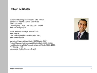 www.pr-ofession.com
Rabieb Al Khatib
72
Investment Banking Fixed Income & FX adviser
Sales Fixed Income & Credit Derivatives
MENA Countries
Unicreditgroup - HVB - MIB 04/2004 – 10/2008
www.unicreditgroup.eu
Public Relations Manager (DAPR 2007)
www.dapr.de
Dipl. Public Relations Fachwirt (BAW 2007)
www.baw-online.de
Marketing Expert-Adviser Study (CBZ Munich 2002)
Project Manager (self-employed Munich/Berlin 2000 - 2004)
Hotel/Gastronomy F&B/Accounting (Munich/Berlin 1994 - 2000)
FH Coburg – 1993
Languages: Arabic, German, English
 
