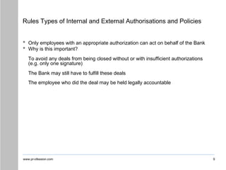www.pr-ofession.com
Rules Types of Internal and External Authorisations and Policies
9
• Only employees with an appropriate authorization can act on behalf of the Bank
• Why is this important?
To avoid any deals from being closed without or with insufficient authorizations
(e.g. only one signature)
The Bank may still have to fulfill these deals
The employee who did the deal may be held legally accountable
 
