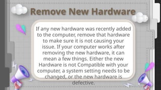 Remove New Hardware
If any new hardware was recently added
to the computer, remove that hardware
to make sure it is not causing your
issue. If your computer works after
removing the new hardware, it can
mean a few things. Either the new
Hardware is not Compatible with your
computer, a system setting needs to be
changed, or the new hardware is
defective.
 