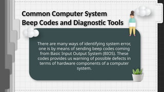 Common Computer System
Beep Codes and Diagnostic Tools
There are many ways of identifying system error,
one is by means of sending beep codes coming
from Basic Input Output System (BIOS). These
codes provides us warning of possible defects in
terms of hardware components of a computer
system.
 