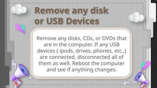 Remove any disk
or USB Devices
Remove any disks, CDs, or DVDs that
are in the computer. If any USB
devices ( ipods, drives, phones, etc.,)
are connected, disconnected all of
them as well. Reboot the computer
and see if anything changes.
 