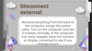 Disconnect
external
devices
Remove everything from the back of
the computer, except the power
cable. Turn on the computer and see
if it beeps normally. If the computer
has never beeped, keep the monitor
or display connected to see if any
change occurs
 