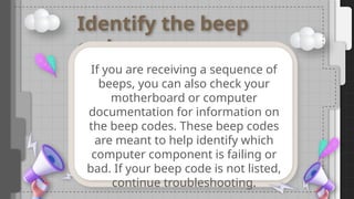 Identify the beep
code
If you are receiving a sequence of
beeps, you can also check your
motherboard or computer
documentation for information on
the beep codes. These beep codes
are meant to help identify which
computer component is failing or
bad. If your beep code is not listed,
continue troubleshooting.
 