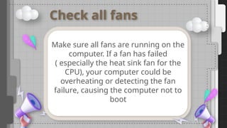 Check all fans
Make sure all fans are running on the
computer. If a fan has failed
( especially the heat sink fan for the
CPU), your computer could be
overheating or detecting the fan
failure, causing the computer not to
boot
 