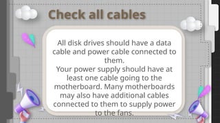Check all cables
All disk drives should have a data
cable and power cable connected to
them.
Your power supply should have at
least one cable going to the
motherboard. Many motherboards
may also have additional cables
connected to them to supply power
to the fans.
 