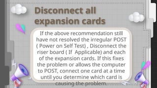 Disconnect all
expansion cards
If the above recommendation still
have not resolved the irregular POST
( Power on Self Test) , Disconnect the
riser board ( If Applicable) and each
of the expansion cards. If this fixes
the problem or allows the computer
to POST, connect one card at a time
until you determine which card is
causing the problem.
 