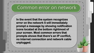 Common error on network
In the event that the system recognizes
error on the network it will immediately
prompt a message by showing notification
icons located at the bottom rightmost of
your screen. Most common errors that
prompts shows that there’s an IP conflict,
no internet connection and network cable
unplugged.
 