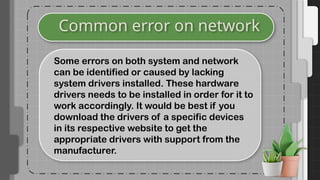 Common error on network
Some errors on both system and network
can be identified or caused by lacking
system drivers installed. These hardware
drivers needs to be installed in order for it to
work accordingly. It would be best if you
download the drivers of a specific devices
in its respective website to get the
appropriate drivers with support from the
manufacturer.
 