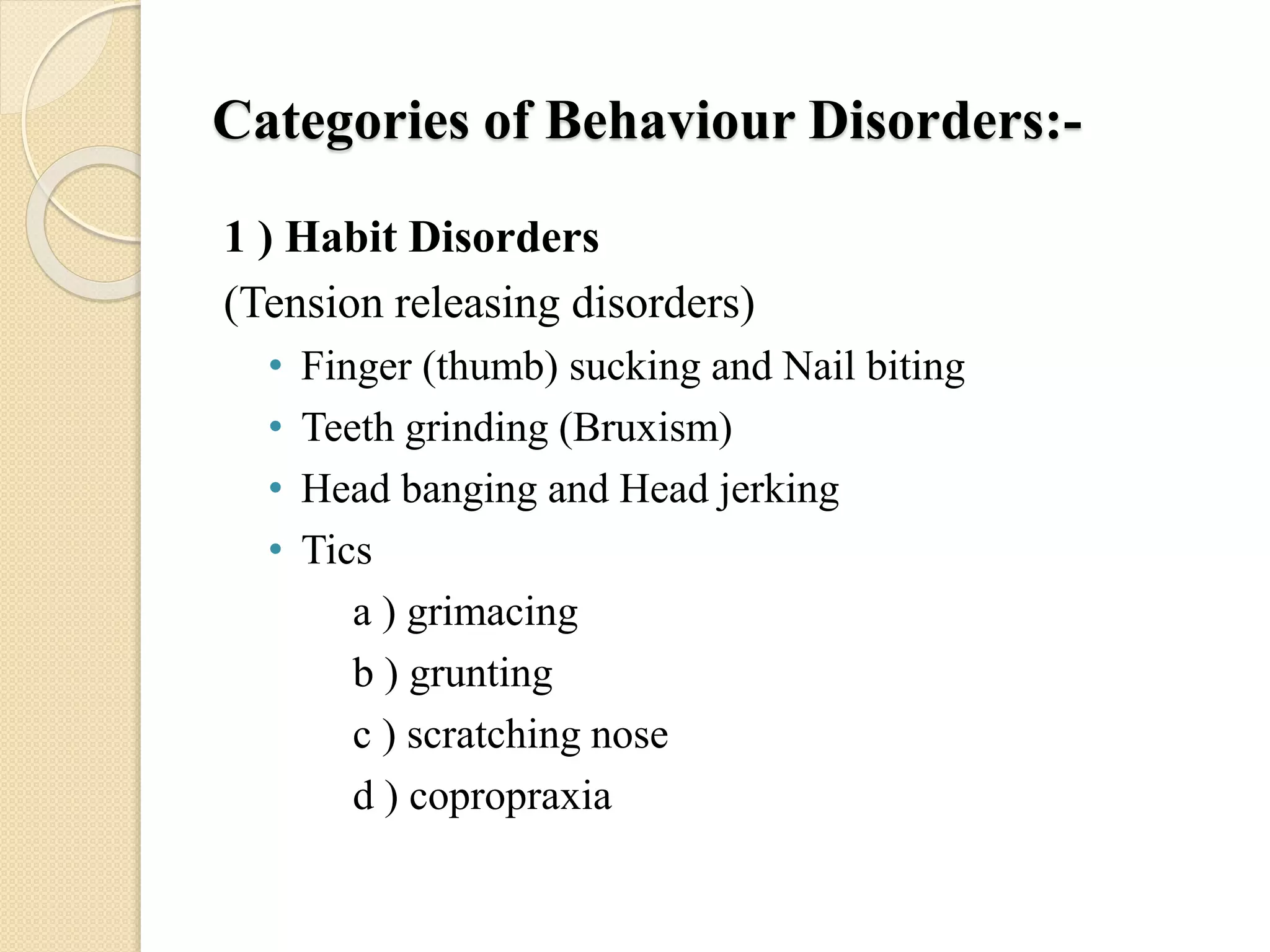 Categories of Behaviour Disorders:-
1 ) Habit Disorders
(Tension releasing disorders)
• Finger (thumb) sucking and Nail biting
• Teeth grinding (Bruxism)
• Head banging and Head jerking
• Tics
a ) grimacing
b ) grunting
c ) scratching nose
d ) copropraxia
 