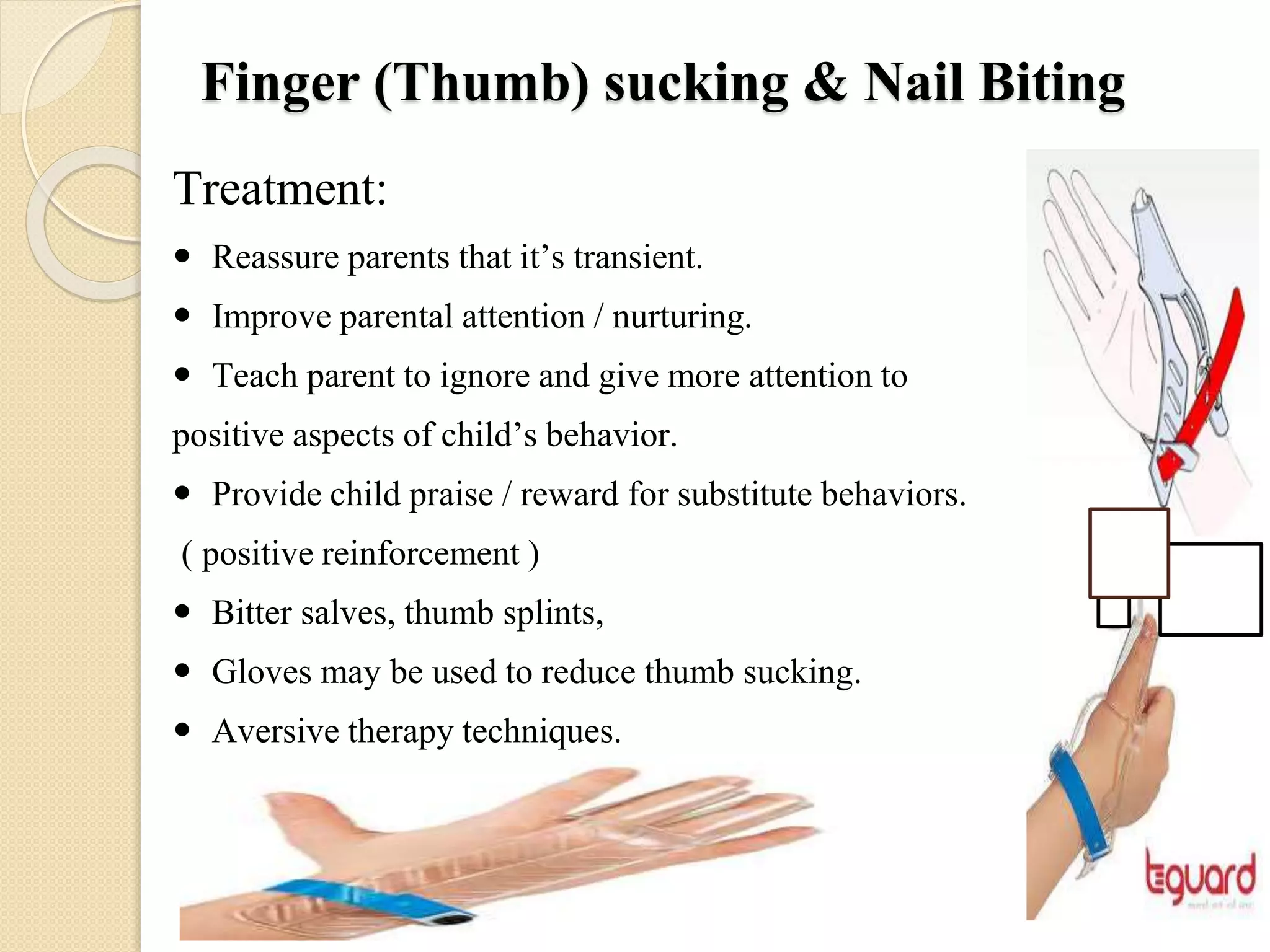 Finger (Thumb) sucking & Nail Biting
Treatment:
 Reassure parents that it’s transient.
 Improve parental attention / nurturing.
 Teach parent to ignore and give more attention to
positive aspects of child’s behavior.
 Provide child praise / reward for substitute behaviors.
( positive reinforcement )
 Bitter salves, thumb splints,
 Gloves may be used to reduce thumb sucking.
 Aversive therapy techniques.
 