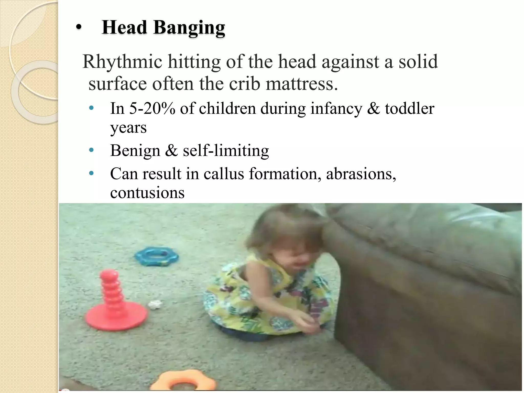 • Head Banging
Rhythmic hitting of the head against a solid
surface often the crib mattress.
• In 5-20% of children during infancy & toddler
years
• Benign & self-limiting
• Can result in callus formation, abrasions,
contusions
 