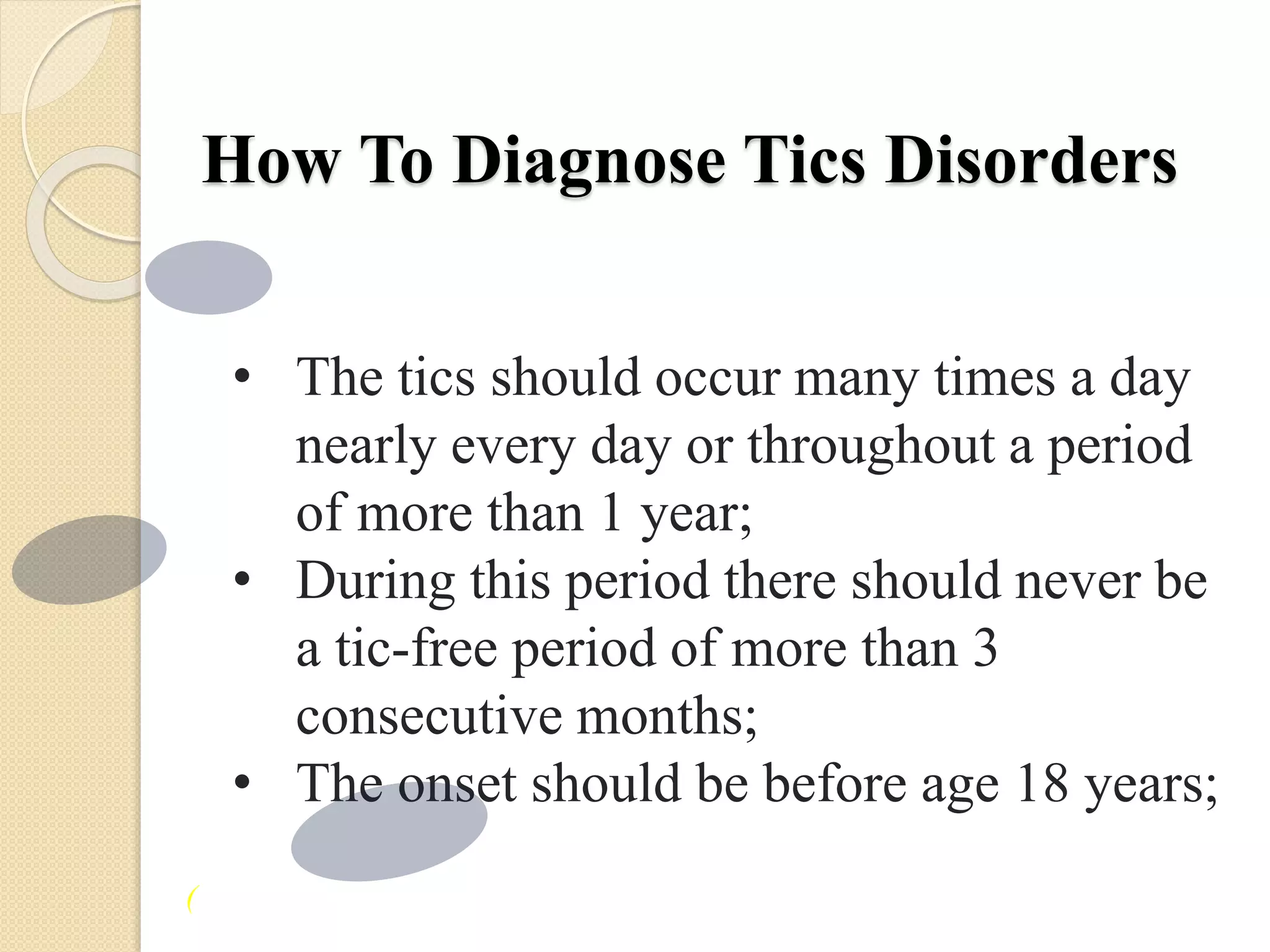 How To Diagnose Tics Disorders
• The tics should occur many times a day
nearly every day or throughout a period
of more than 1 year;
• During this period there should never be
a tic-free period of more than 3
consecutive months;
• The onset should be before age 18 years;
(
 