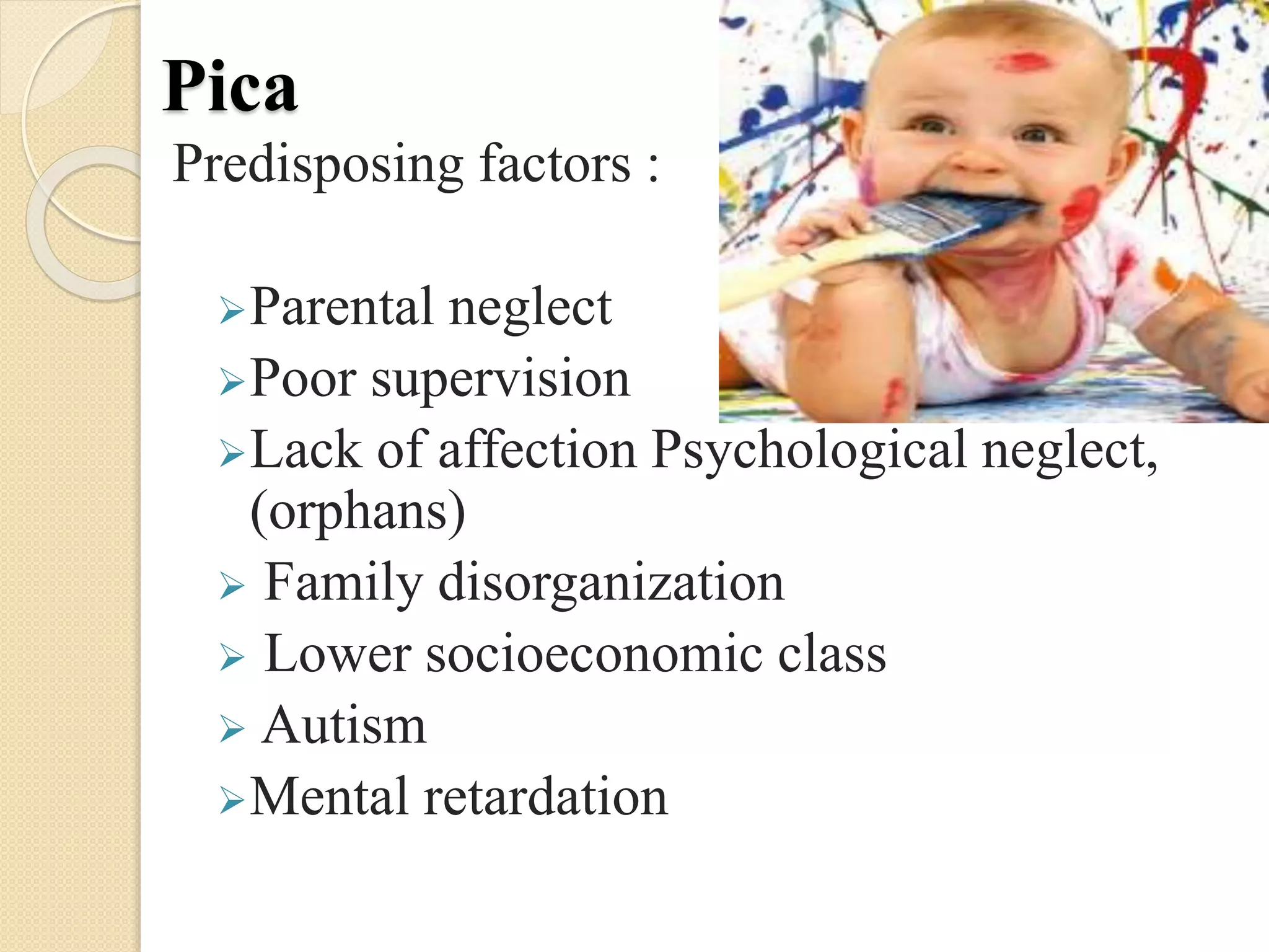 Pica
Predisposing factors :
Parental neglect
Poor supervision
Lack of affection Psychological neglect,
(orphans)
 Family disorganization
 Lower socioeconomic class
 Autism
Mental retardation
 