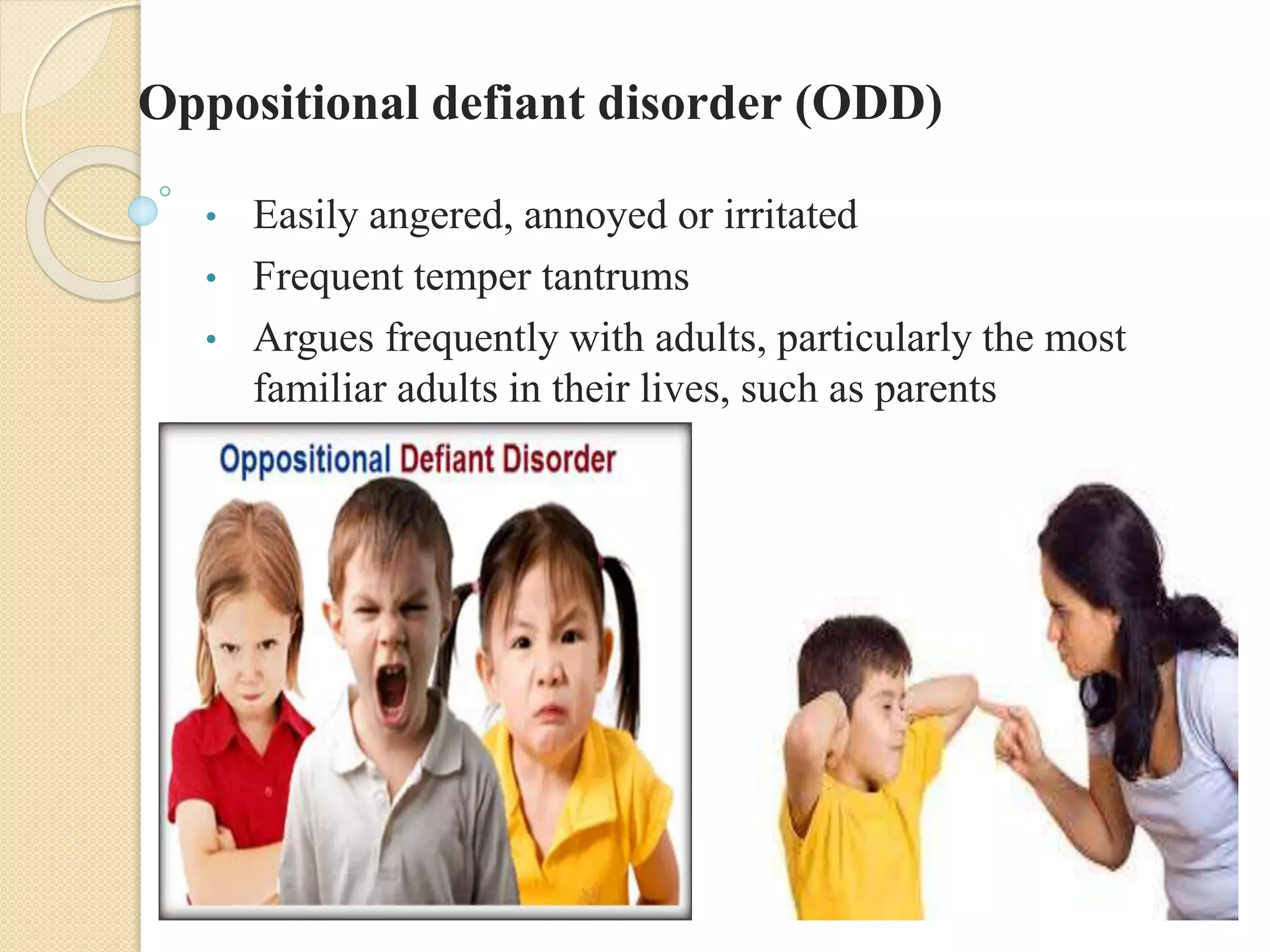 Oppositional defiant disorder (ODD)
• Easily angered, annoyed or irritated
• Frequent temper tantrums
• Argues frequently with adults, particularly the most
familiar adults in their lives, such as parents
• Refuses to obey rules
 