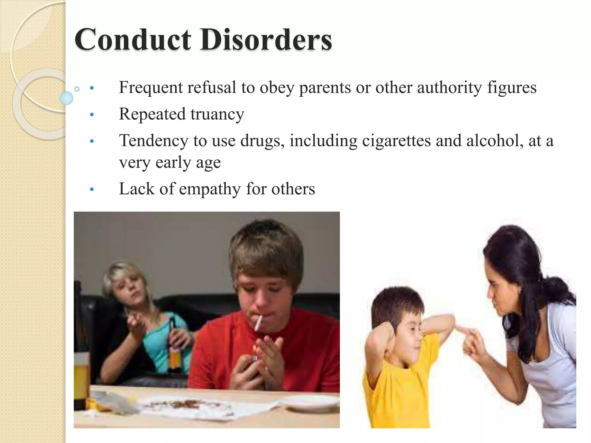Conduct Disorders
• Frequent refusal to obey parents or other authority figures
• Repeated truancy
• Tendency to use drugs, including cigarettes and alcohol, at a
very early age
• Lack of empathy for others
 