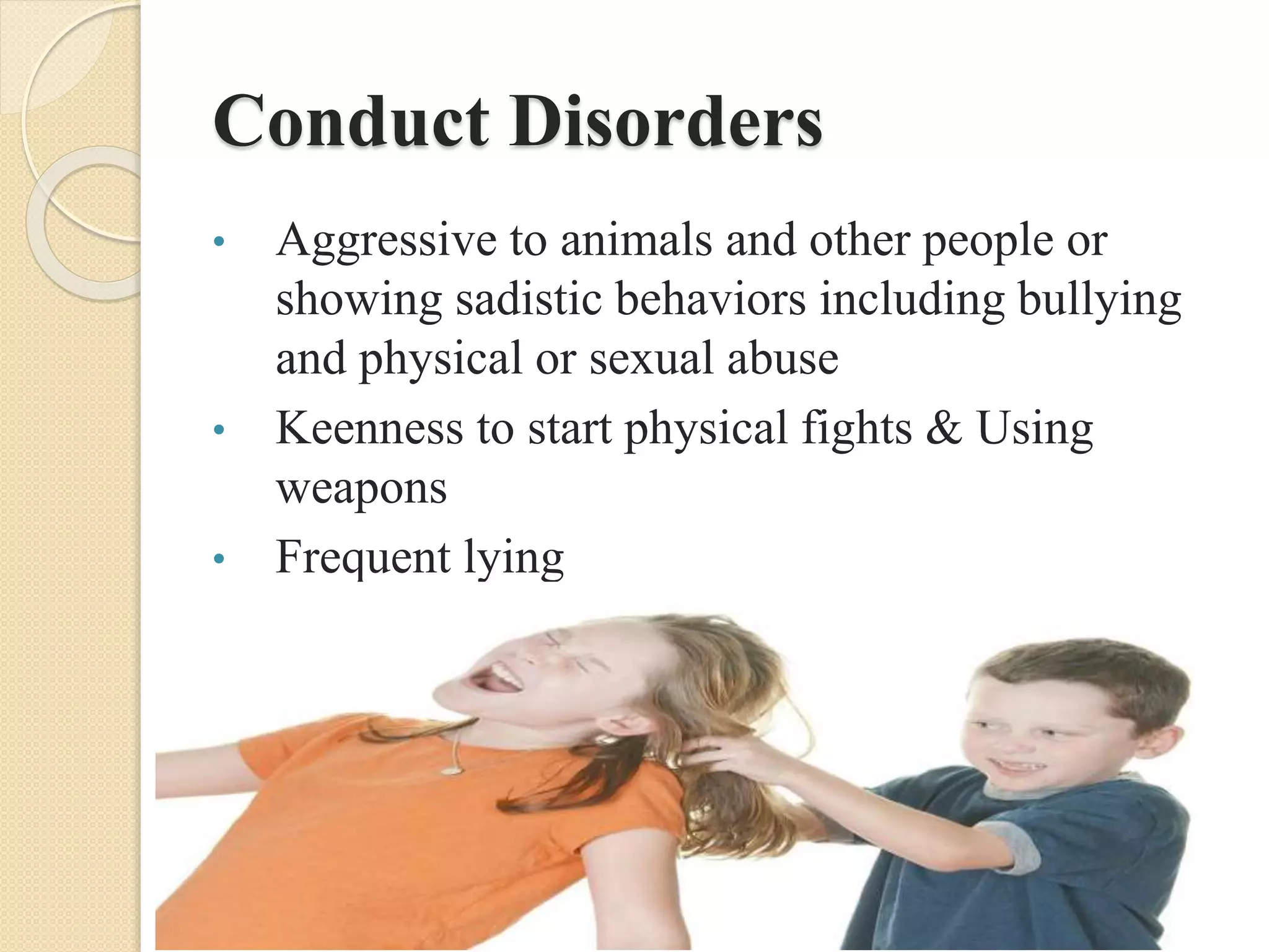 Conduct Disorders
• Aggressive to animals and other people or
showing sadistic behaviors including bullying
and physical or sexual abuse
• Keenness to start physical fights & Using
weapons
• Frequent lying
 
