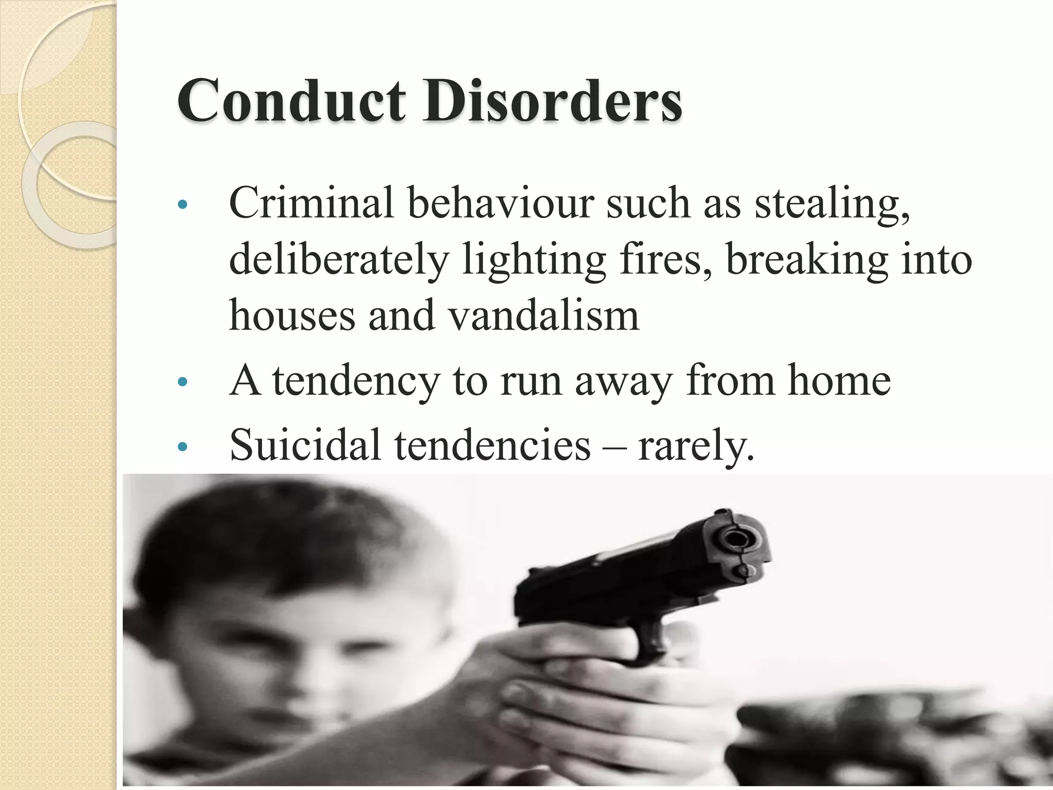 Conduct Disorders
• Criminal behaviour such as stealing,
deliberately lighting fires, breaking into
houses and vandalism
• A tendency to run away from home
• Suicidal tendencies – rarely.
 