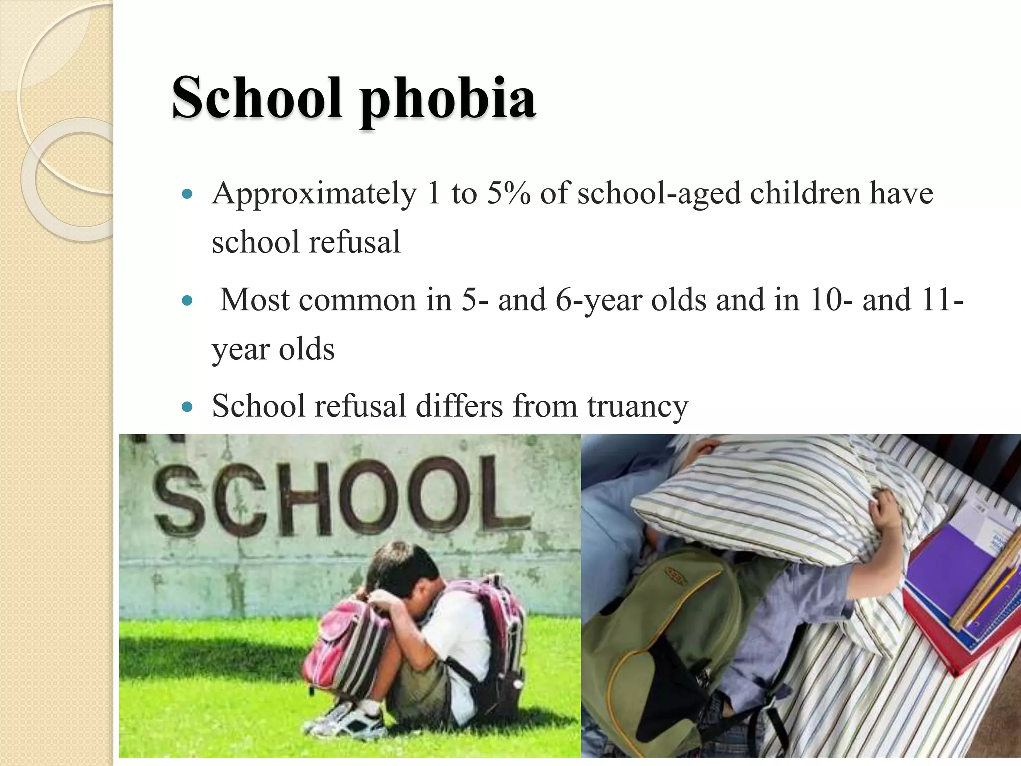 School phobia
 Approximately 1 to 5% of school-aged children have
school refusal
 Most common in 5- and 6-year olds and in 10- and 11-
year olds
 School refusal differs from truancy
 