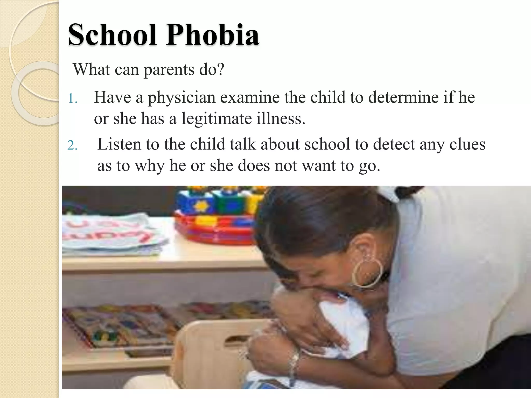 School Phobia
What can parents do?
1. Have a physician examine the child to determine if he
or she has a legitimate illness.
2. Listen to the child talk about school to detect any clues
as to why he or she does not want to go.
 
