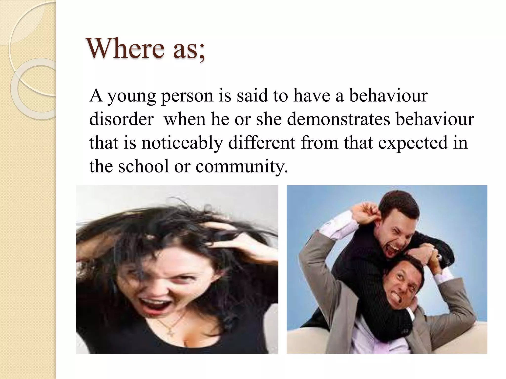 Where as;
A young person is said to have a behaviour
disorder when he or she demonstrates behaviour
that is noticeably different from that expected in
the school or community.
 