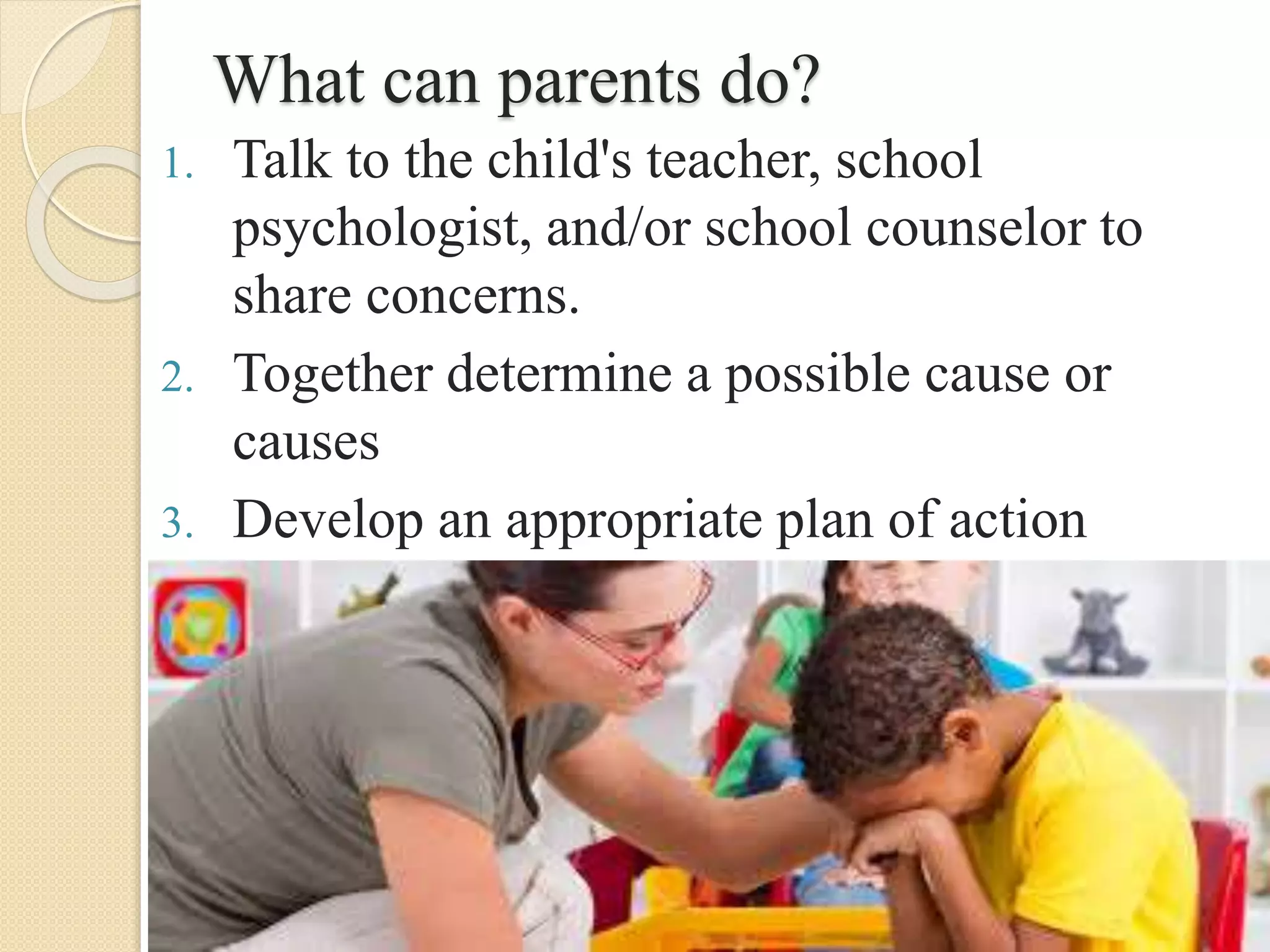What can parents do?
1. Talk to the child's teacher, school
psychologist, and/or school counselor to
share concerns.
2. Together determine a possible cause or
causes
3. Develop an appropriate plan of action
 