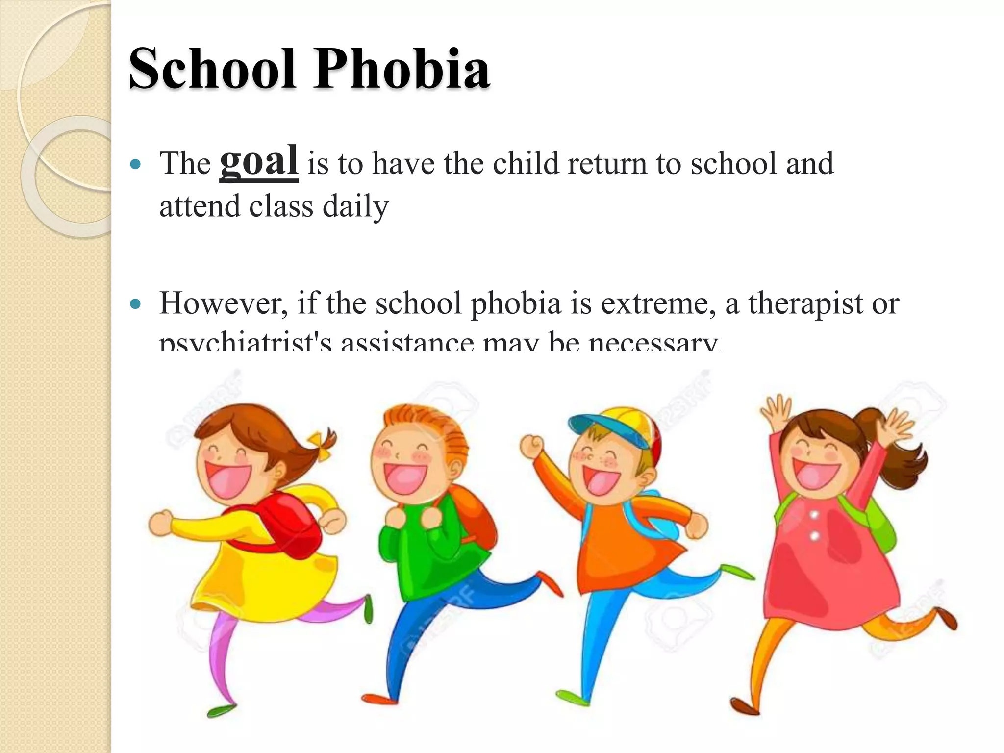 School Phobia
 The goal is to have the child return to school and
attend class daily
 However, if the school phobia is extreme, a therapist or
psychiatrist's assistance may be necessary.
 
