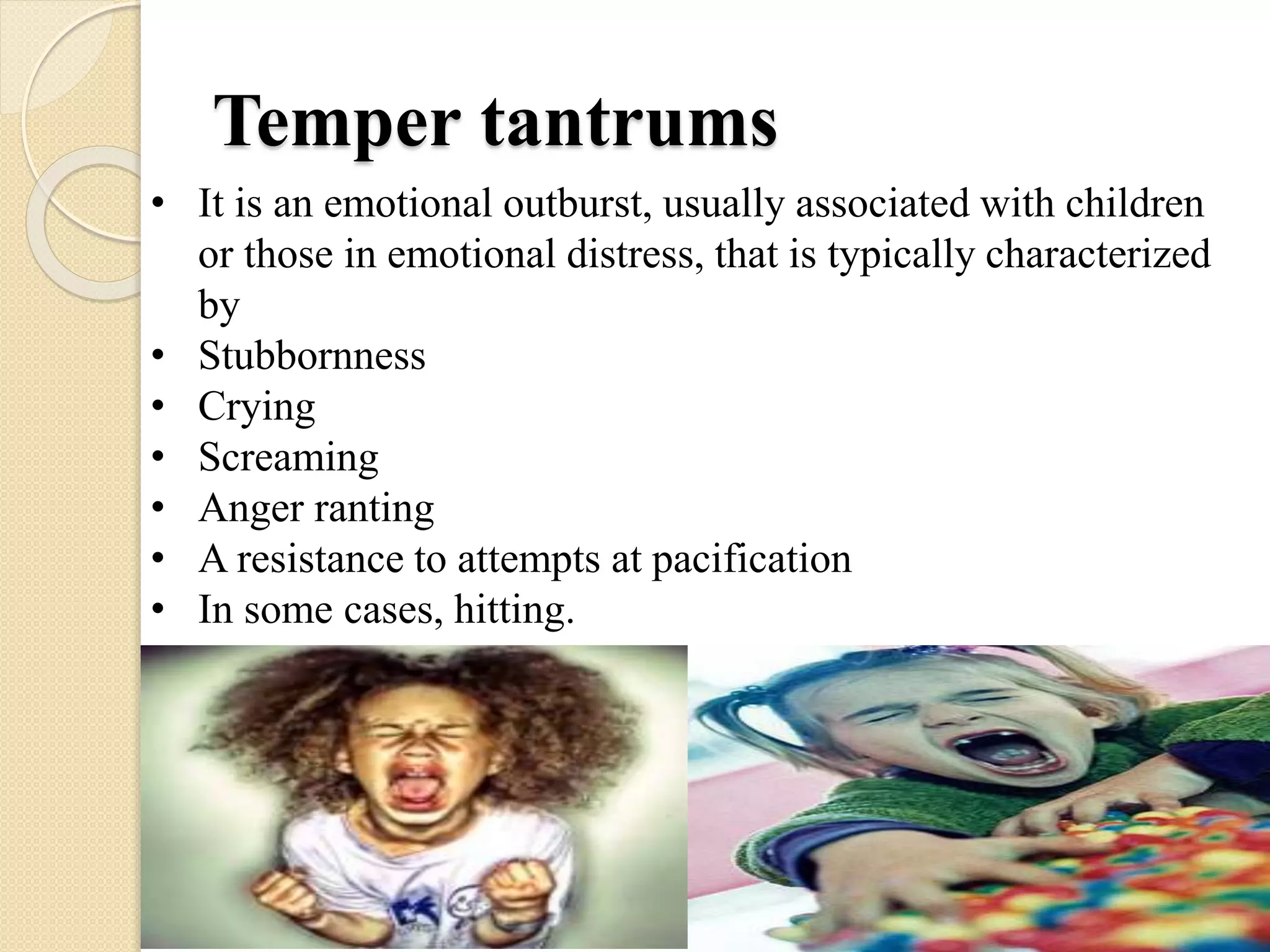 Temper tantrums
• It is an emotional outburst, usually associated with children
or those in emotional distress, that is typically characterized
by
• Stubbornness
• Crying
• Screaming
• Anger ranting
• A resistance to attempts at pacification
• In some cases, hitting.
 