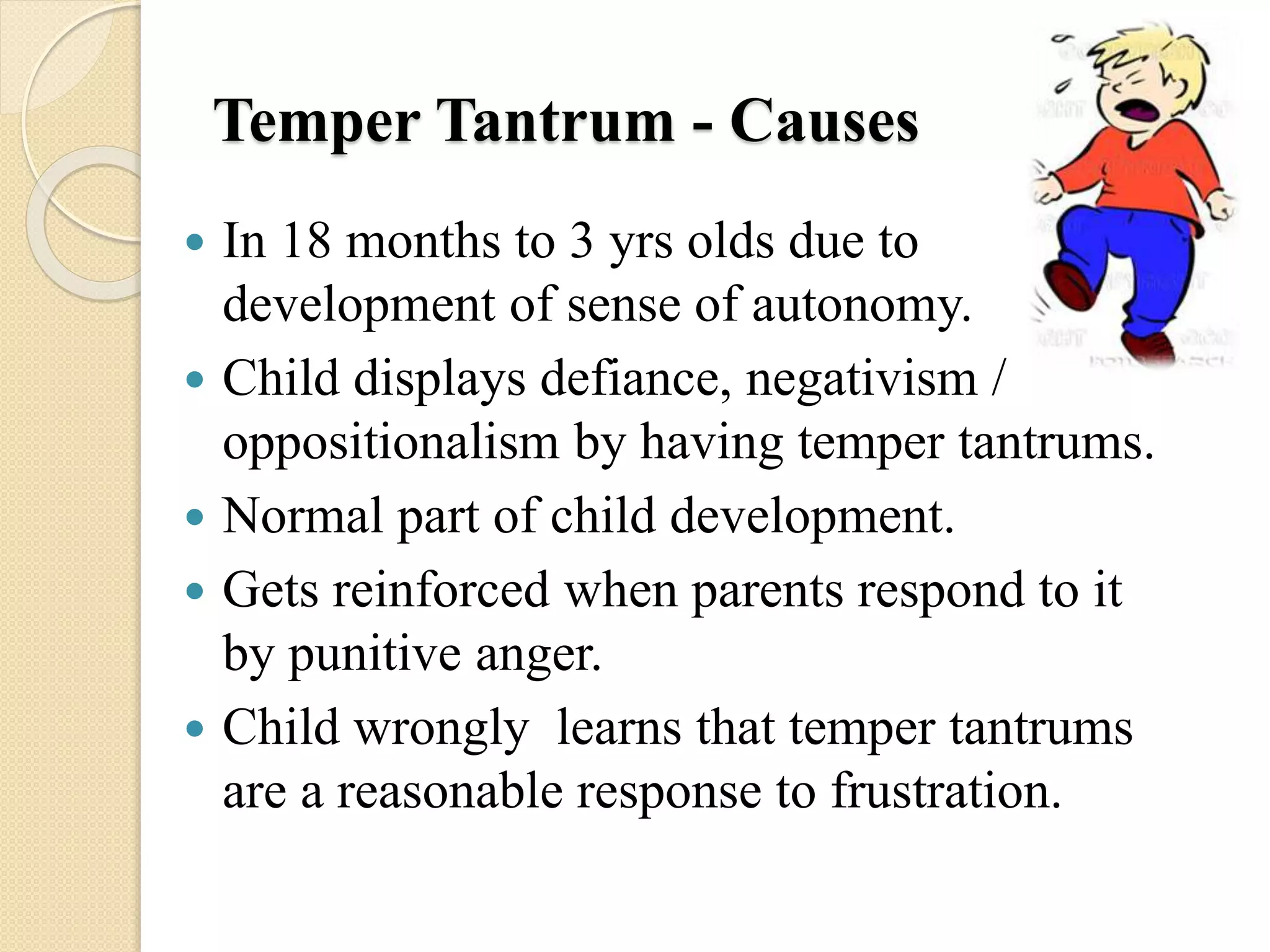 Temper Tantrum - Causes
 In 18 months to 3 yrs olds due to
development of sense of autonomy.
 Child displays defiance, negativism /
oppositionalism by having temper tantrums.
 Normal part of child development.
 Gets reinforced when parents respond to it
by punitive anger.
 Child wrongly learns that temper tantrums
are a reasonable response to frustration.
 