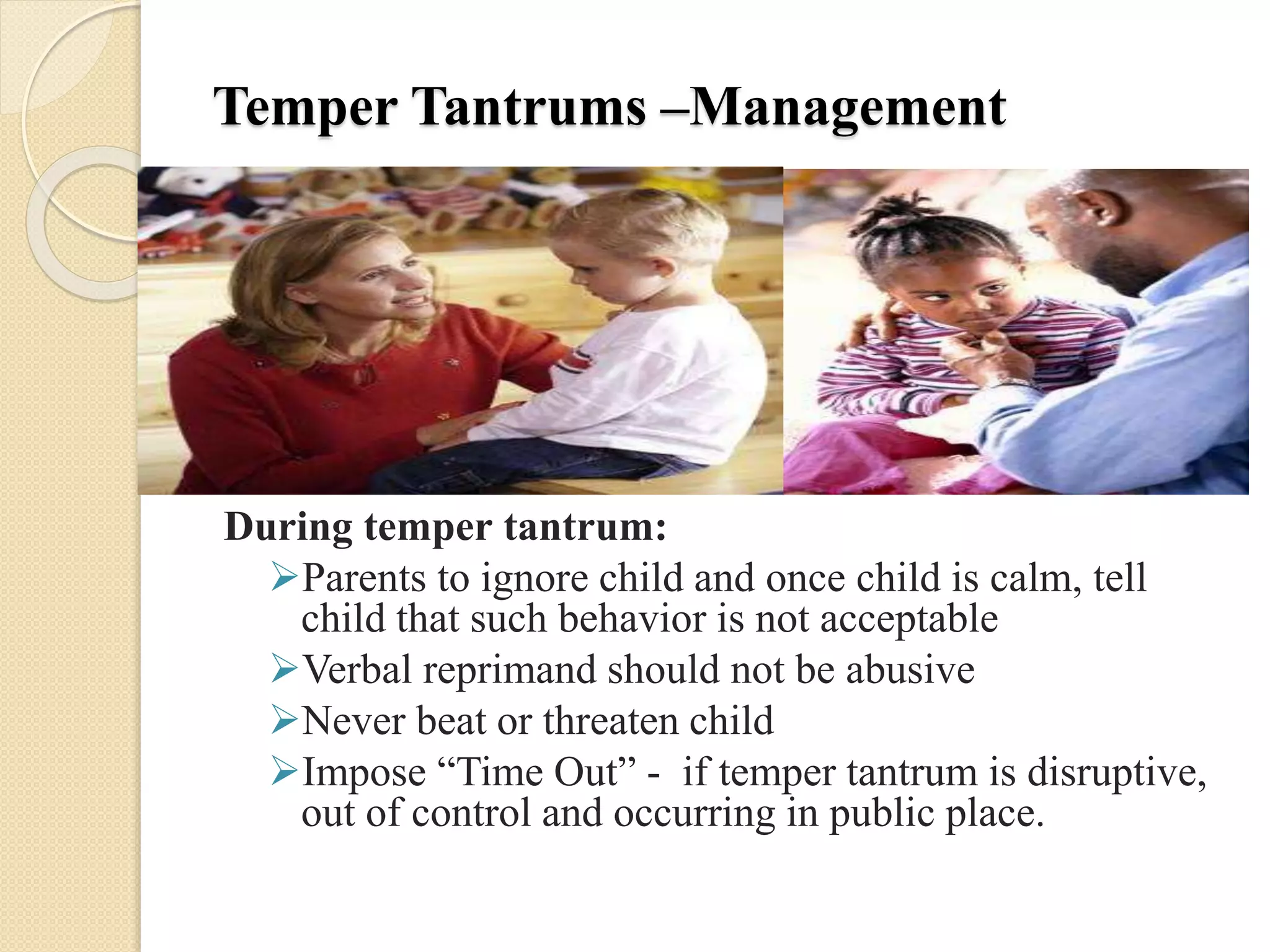 Temper Tantrums –Management
During temper tantrum:
Parents to ignore child and once child is calm, tell
child that such behavior is not acceptable
Verbal reprimand should not be abusive
Never beat or threaten child
Impose “Time Out” - if temper tantrum is disruptive,
out of control and occurring in public place.
 