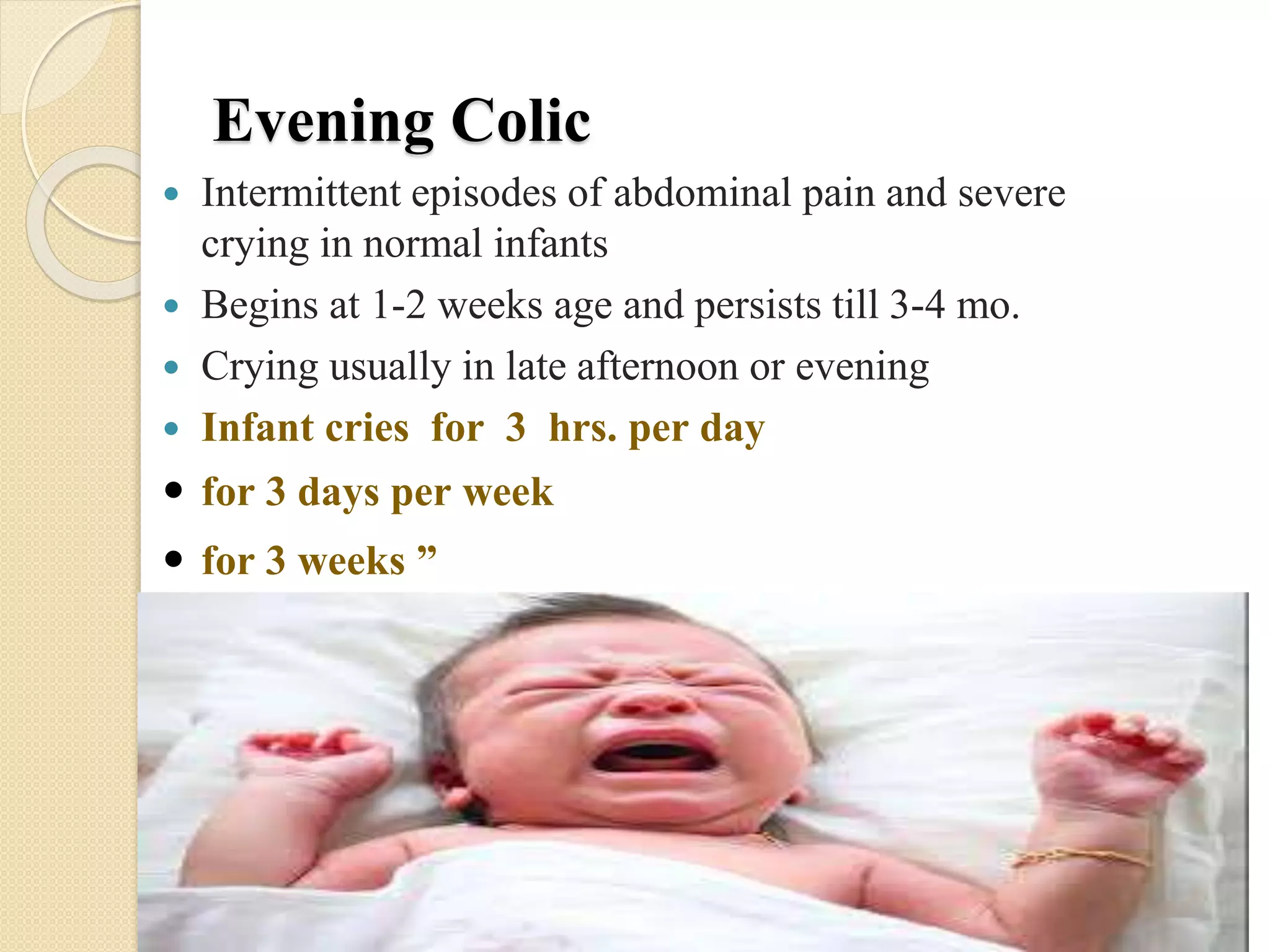 Evening Colic
 Intermittent episodes of abdominal pain and severe
crying in normal infants
 Begins at 1-2 weeks age and persists till 3-4 mo.
 Crying usually in late afternoon or evening
 Infant cries for 3 hrs. per day
 for 3 days per week
 for 3 weeks ”
 