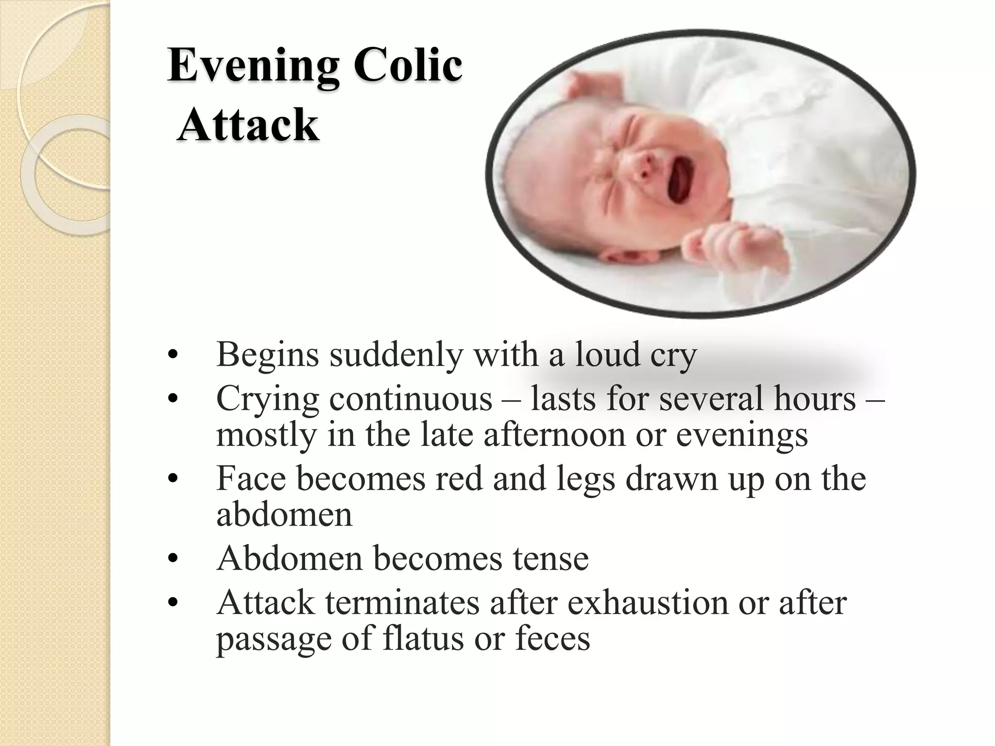 Evening Colic
Attack
• Begins suddenly with a loud cry
• Crying continuous – lasts for several hours –
mostly in the late afternoon or evenings
• Face becomes red and legs drawn up on the
abdomen
• Abdomen becomes tense
• Attack terminates after exhaustion or after
passage of flatus or feces
 