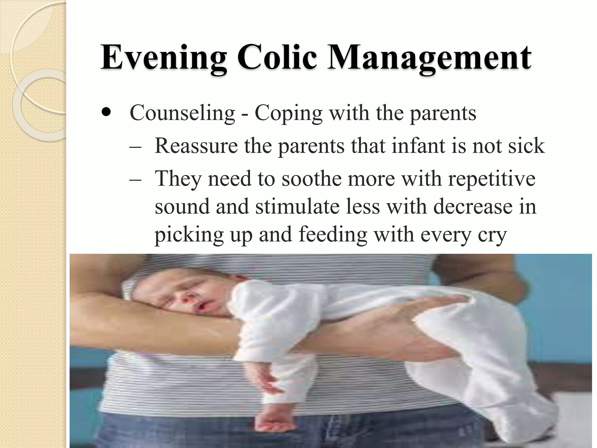 Evening Colic Management
 Counseling - Coping with the parents
– Reassure the parents that infant is not sick
– They need to soothe more with repetitive
sound and stimulate less with decrease in
picking up and feeding with every cry
 