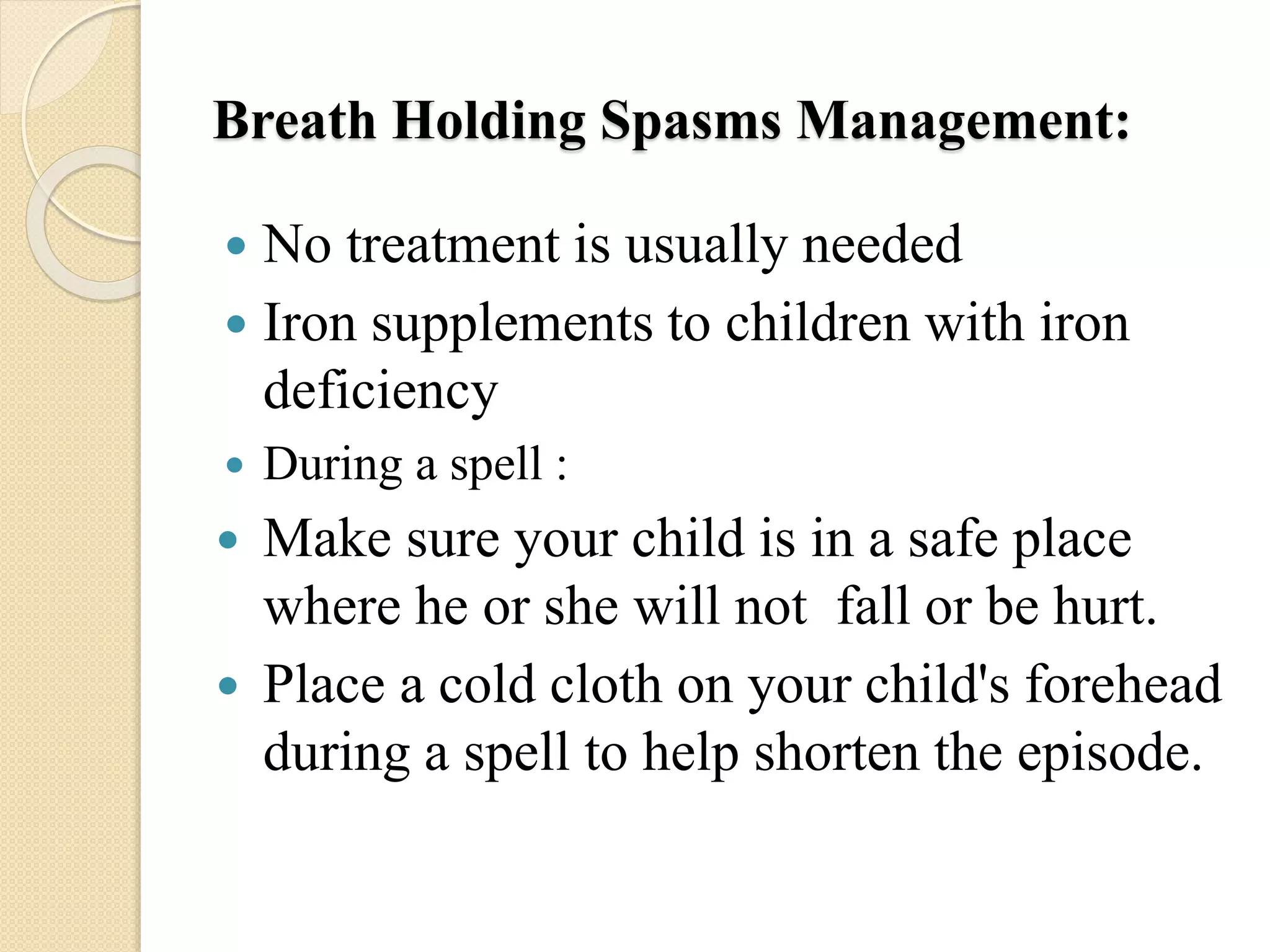 Breath Holding Spasms Management:
 No treatment is usually needed
 Iron supplements to children with iron
deficiency
 During a spell :
 Make sure your child is in a safe place
where he or she will not fall or be hurt.
 Place a cold cloth on your child's forehead
during a spell to help shorten the episode.
 