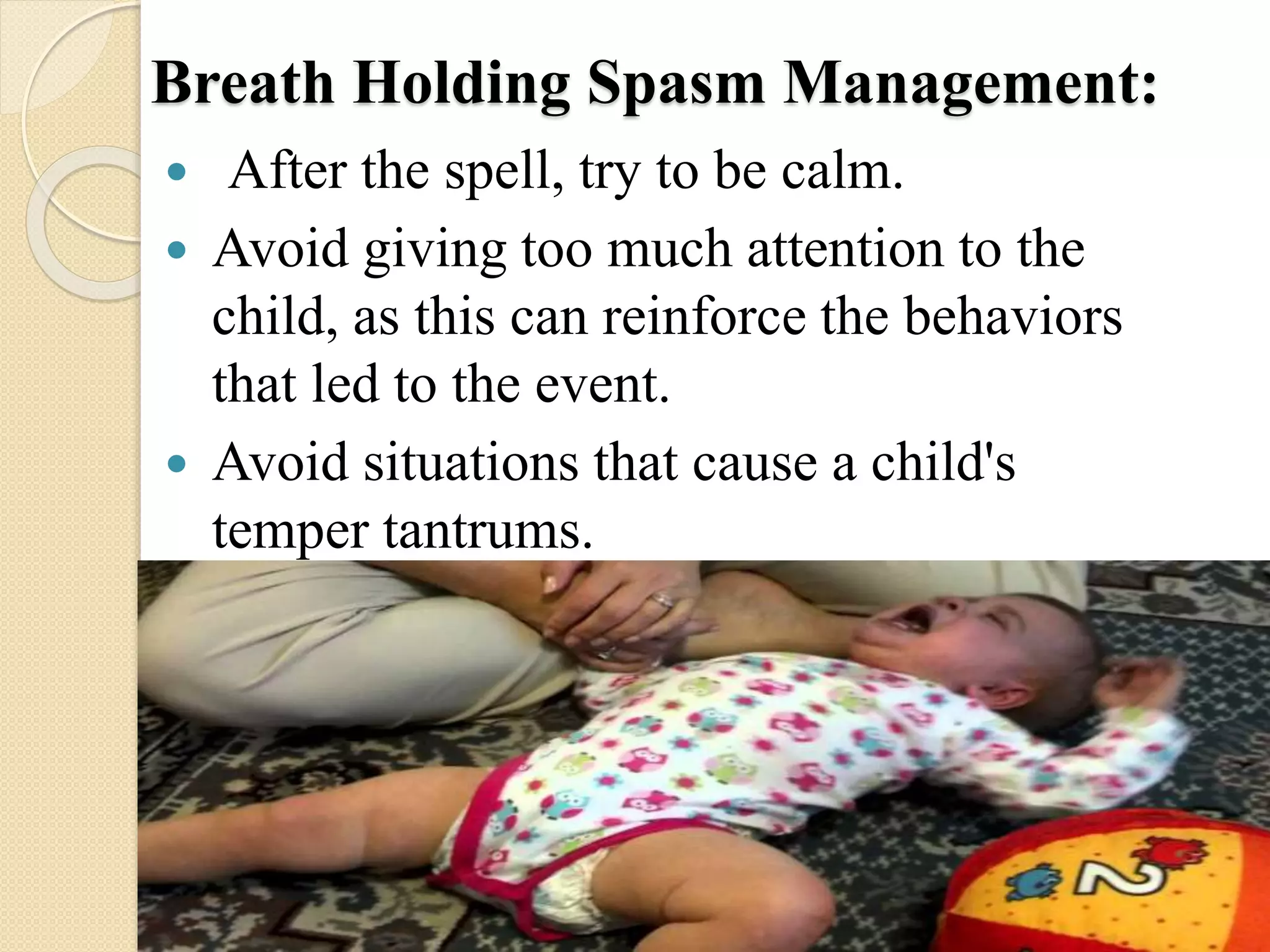 Breath Holding Spasm Management:
 After the spell, try to be calm.
 Avoid giving too much attention to the
child, as this can reinforce the behaviors
that led to the event.
 Avoid situations that cause a child's
temper tantrums.
 