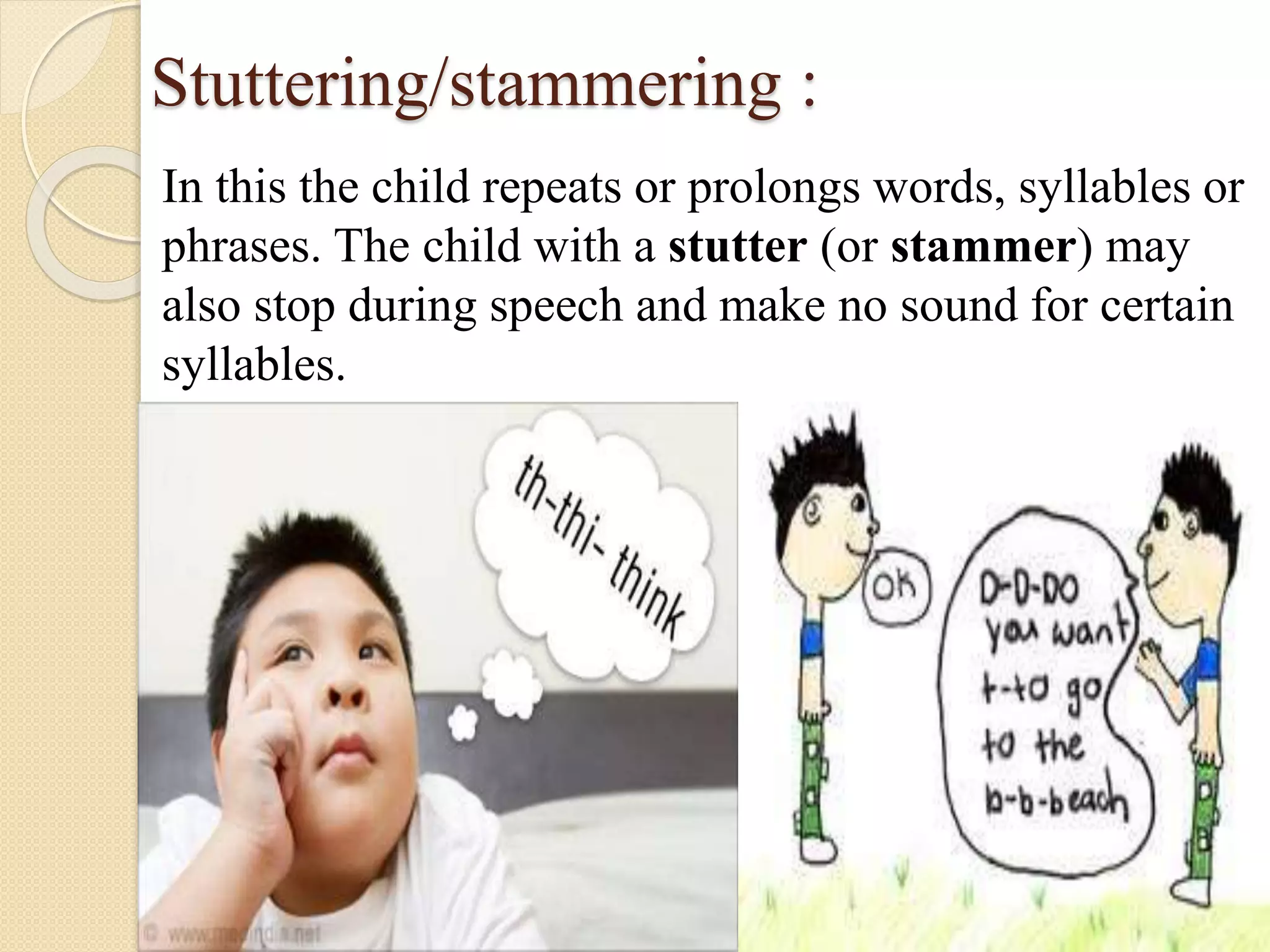 Stuttering/stammering :
In this the child repeats or prolongs words, syllables or
phrases. The child with a stutter (or stammer) may
also stop during speech and make no sound for certain
syllables.
 
