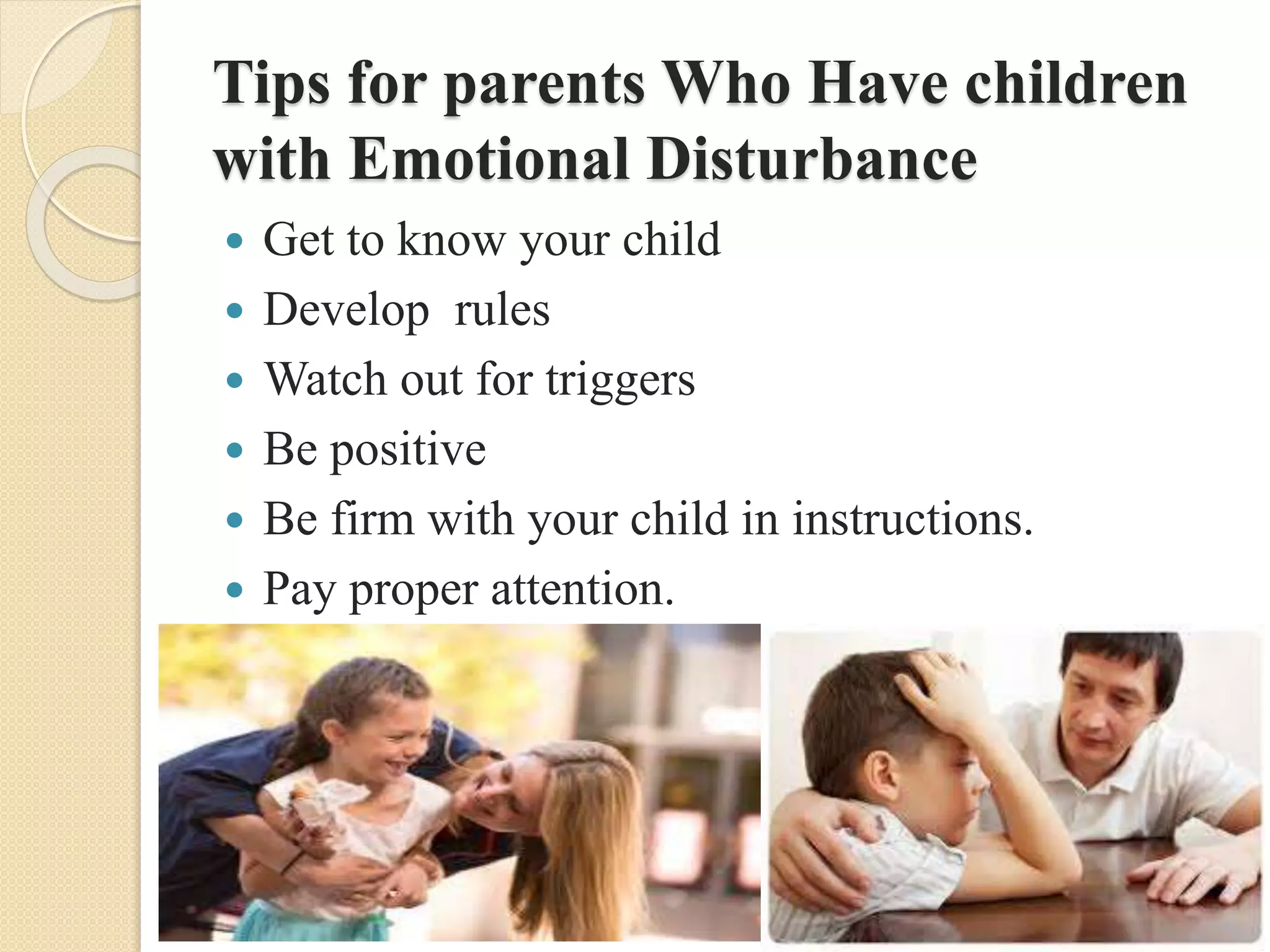 Tips for parents Who Have children
with Emotional Disturbance
 Get to know your child
 Develop rules
 Watch out for triggers
 Be positive
 Be firm with your child in instructions.
 Pay proper attention.
 