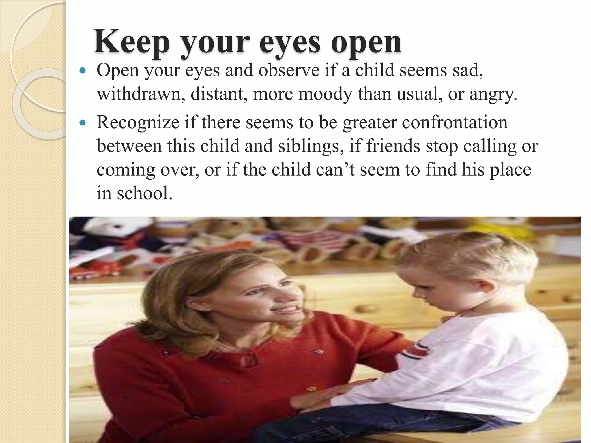 Keep your eyes open
 Open your eyes and observe if a child seems sad,
withdrawn, distant, more moody than usual, or angry.
 Recognize if there seems to be greater confrontation
between this child and siblings, if friends stop calling or
coming over, or if the child can’t seem to find his place
in school.
 