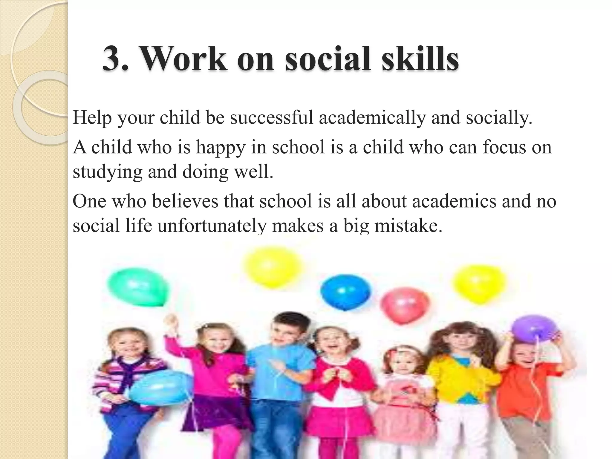 3. Work on social skills
Help your child be successful academically and socially.
A child who is happy in school is a child who can focus on
studying and doing well.
One who believes that school is all about academics and no
social life unfortunately makes a big mistake.
 