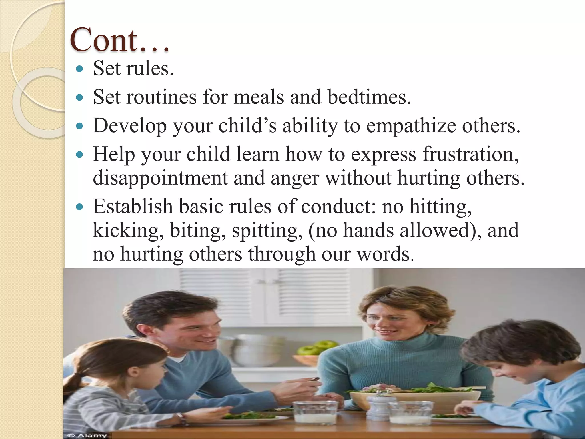 Cont…
 Set rules.
 Set routines for meals and bedtimes.
 Develop your child’s ability to empathize others.
 Help your child learn how to express frustration,
disappointment and anger without hurting others.
 Establish basic rules of conduct: no hitting,
kicking, biting, spitting, (no hands allowed), and
no hurting others through our words.
 